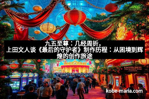 九五至尊：几经周折，上田文人谈《最后的守护者》制作历程：从困境到辉煌的创作旅途